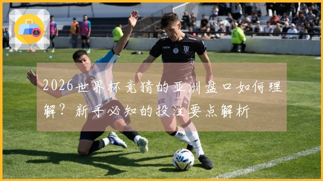 2026世界杯竞猜的亚洲盘口如何理解？新手必知的投注要点解析